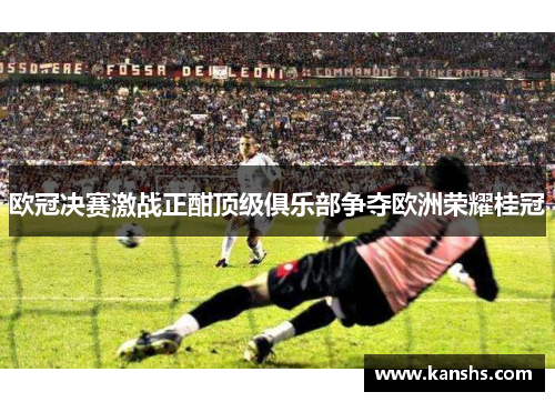 欧冠决赛激战正酣顶级俱乐部争夺欧洲荣耀桂冠